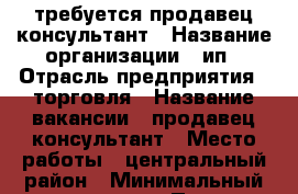 требуется продавец консультант › Название организации ­ ип › Отрасль предприятия ­ торговля › Название вакансии ­ продавец консультант › Место работы ­ центральный район › Минимальный оклад ­ 15 000 › Процент ­ 15 - Краснодарский край, Краснодар г. Работа » Вакансии   . Краснодарский край,Краснодар г.